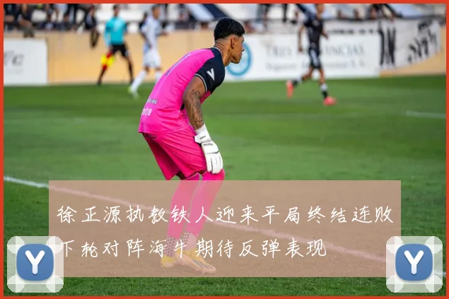 徐正源执教铁人迎来平局终结连败下轮对阵海牛期待反弹表现