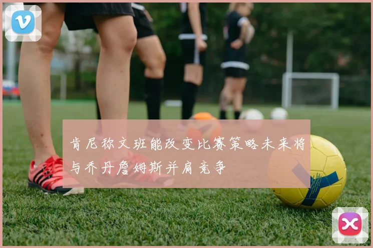 肯尼称文班能改变比赛策略未来将与乔丹詹姆斯并肩竞争