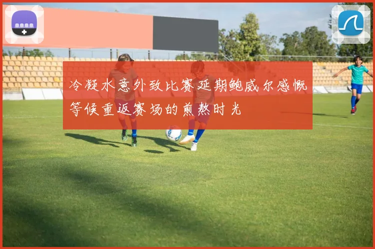 冷凝水意外致比赛延期鲍威尔感慨等候重返赛场的煎熬时光