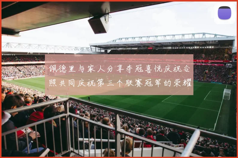 佩德里与家人分享夺冠喜悦庆祝合照共同庆祝第三个联赛冠军的荣耀时刻