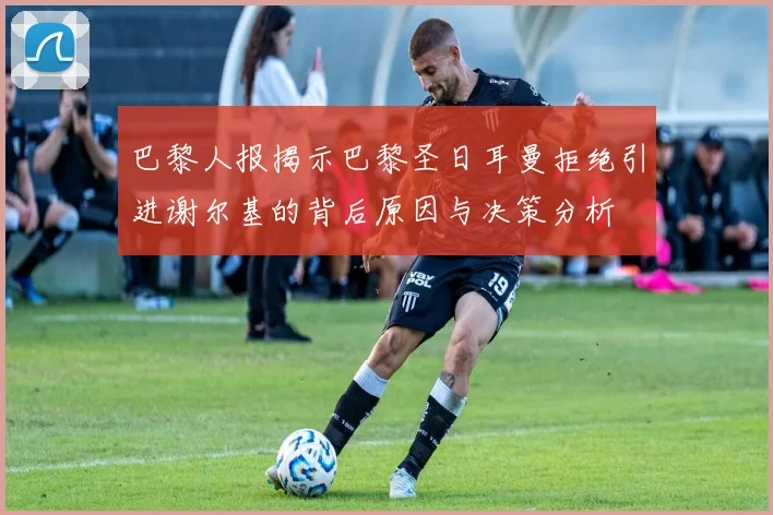 巴黎人报揭示巴黎圣日耳曼拒绝引进谢尔基的背后原因与决策分析